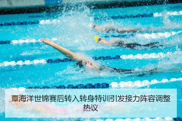 覃海洋世锦赛后转入转身特训引发接力阵容调整热议