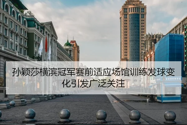 孙颖莎横滨冠军赛前适应场馆训练发球变化引发广泛关注