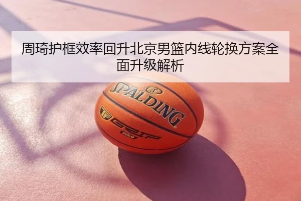 周琦护框效率回升北京男篮内线轮换方案全面升级解析