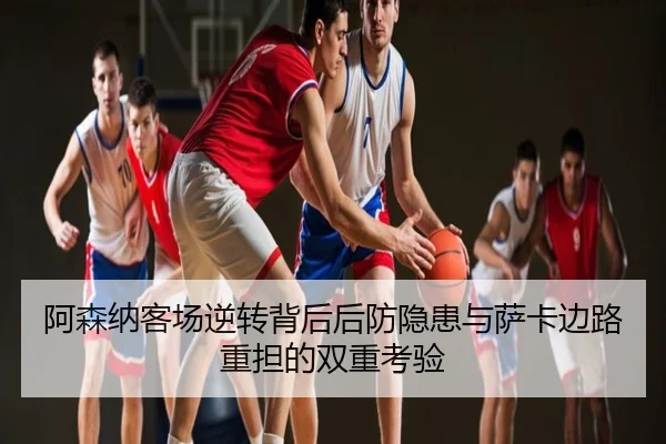 阿森纳客场逆转背后后防隐患与萨卡边路重担的双重考验