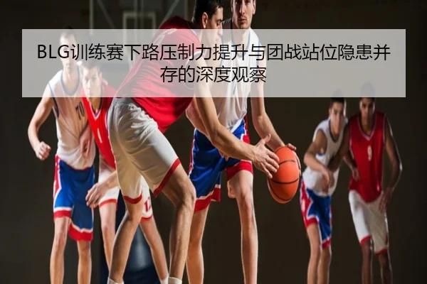 BLG训练赛下路压制力提升与团战站位隐患并存的深度观察