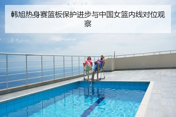 韩旭热身赛篮板保护进步与中国女篮内线对位观察
