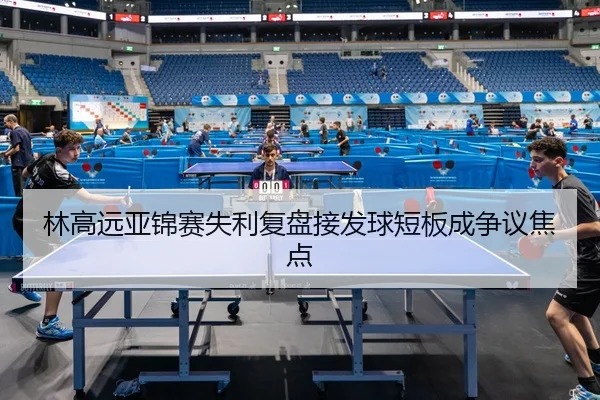 林高远亚锦赛失利复盘接发球短板成争议焦点